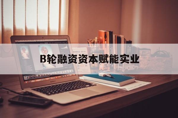 扬州市B轮融资资本赋能实业(b轮融资公司值得工作吗)
