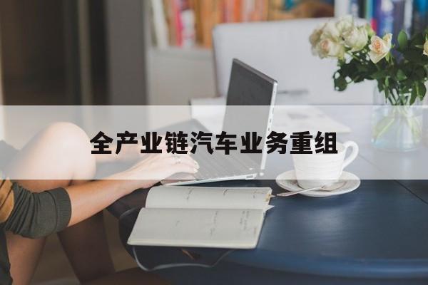 扬州市全产业链汽车业务重组(全产业链汽车业务重组的意义)